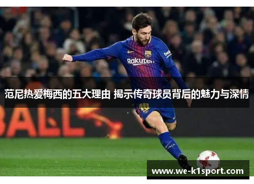 范尼热爱梅西的五大理由 揭示传奇球员背后的魅力与深情