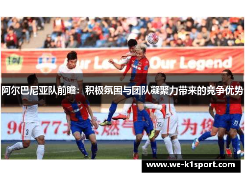 阿尔巴尼亚队前瞻：积极氛围与团队凝聚力带来的竞争优势