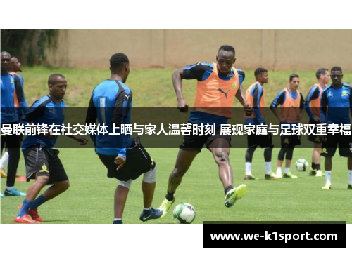 曼联前锋在社交媒体上晒与家人温馨时刻 展现家庭与足球双重幸福