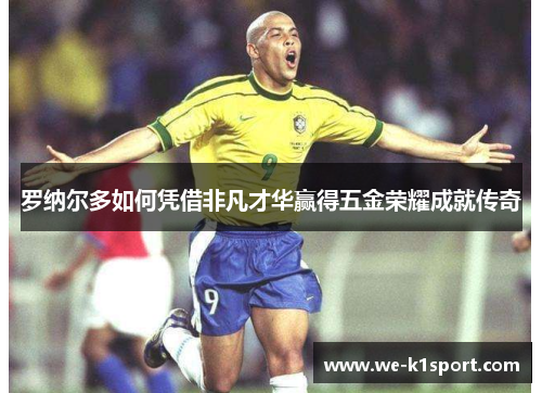 罗纳尔多如何凭借非凡才华赢得五金荣耀成就传奇